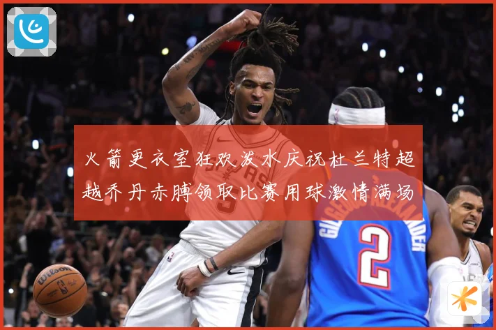 火箭更衣室狂欢泼水庆祝杜兰特超越乔丹赤膊领取比赛用球激情满场赛场复盘-深度解析