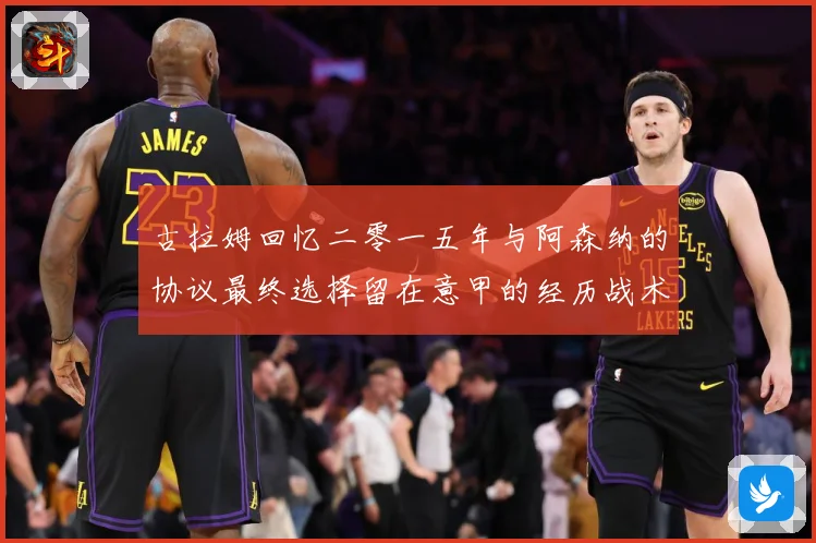 古拉姆回忆二零一五年与阿森纳的协议最终选择留在意甲的经历战术观察-深度解析