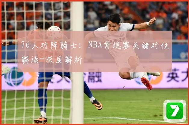 76人对阵骑士：NBA常规赛关键对位解读-深度解析