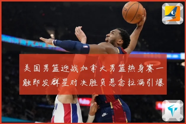 美国男篮迎战加拿大男篮热身赛一触即发群星对决胜负悬念拉满引爆期待-深度解析