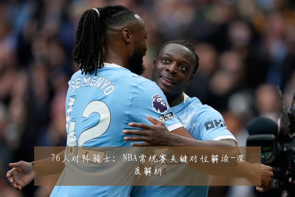 76人对阵骑士:NBA常规赛关键对位解读-深度解析