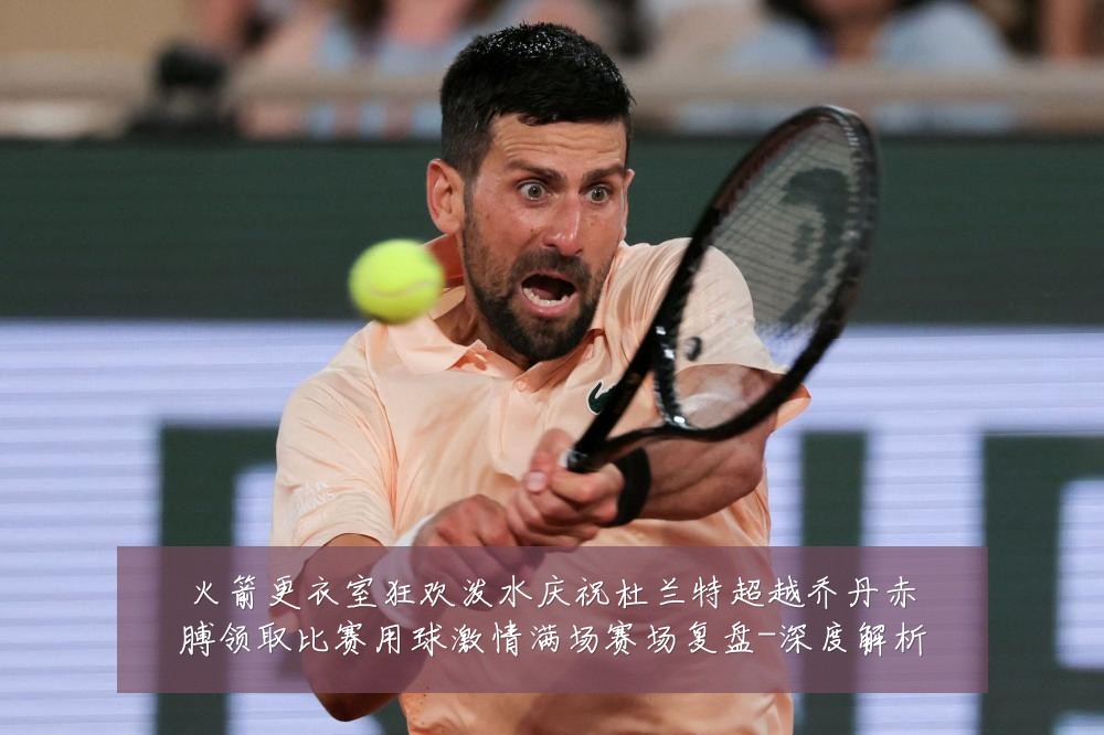 火箭更衣室狂欢泼水庆祝杜兰特超越乔丹赤膊领取比赛用球激情满场赛场复盘-深度解析